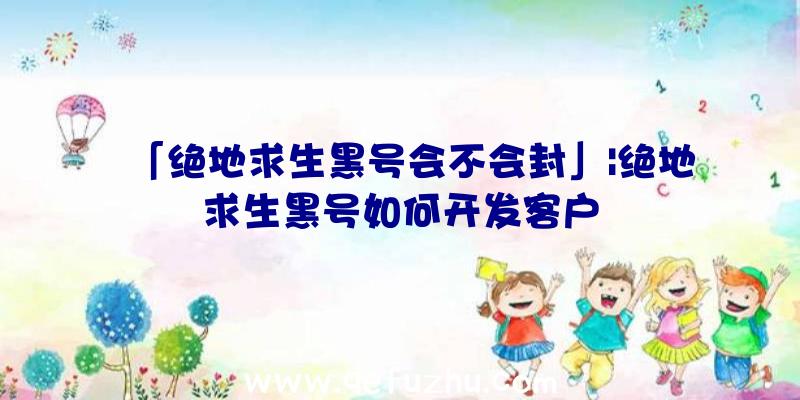「绝地求生黑号会不会封」|绝地求生黑号如何开发客户